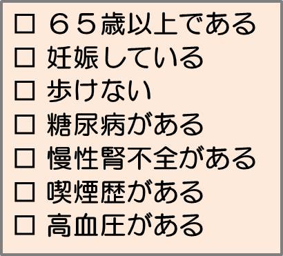 65歳以上である、妊娠している、歩けない、糖尿病がある、慢性腎不全がある、喫煙歴がある、高血圧がある