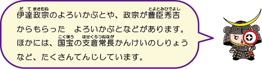 伊達政宗のよろいかぶとや、政宗が豊臣秀吉からもらったよろいかぶともあるよ。国宝の支倉常長かんけいの資料なども展示しています。