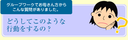 グループワークでお母さん方からこんな質問がありました。「大きい声をだす」「ひっくり返して泣く」