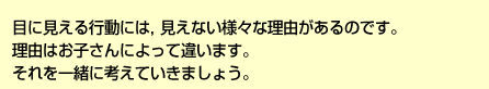 目に見える行動には、見えない様々な理由があるのです。理由はお子さんによって違います。それを一緒に考えていきましょう。