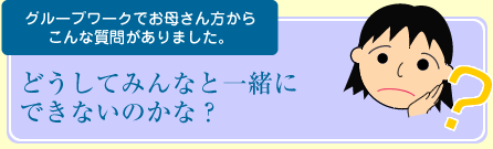 グループワークでお母さん方からこんな質問がありました。どうしてみんなと一緒にできないのかな？