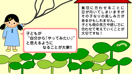 子ども側の見方や感じ方に合わせて考えていくことが大切ですね。子どもが自分から「やってみたい」と思えるようになることが大事です。